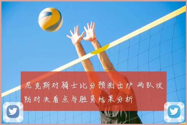 尼克斯对骑士比分预测出炉 两队攻防对决看点与胜负结果分析