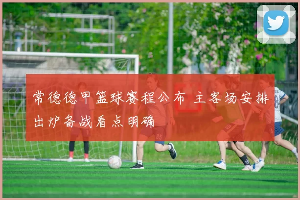 常德德甲篮球赛程公布 主客场安排出炉备战看点明确