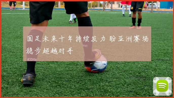 国足未来十年持续发力 盼亚洲赛场稳步超越对手