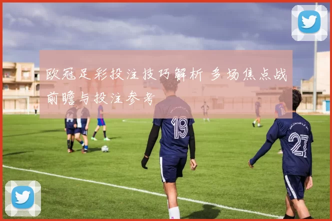 欧冠足彩投注技巧解析 多场焦点战前瞻与投注参考