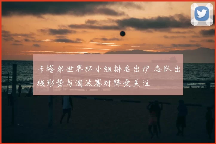 卡塔尔世界杯小组排名出炉 各队出线形势与淘汰赛对阵受关注