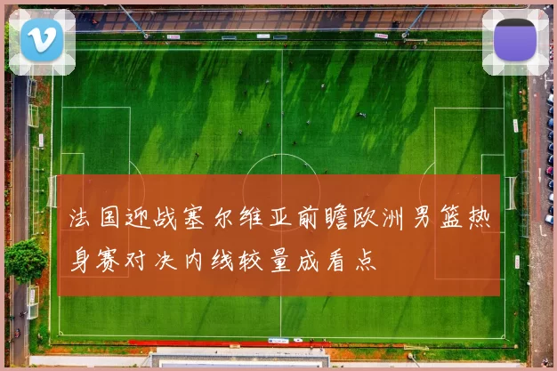 法国迎战塞尔维亚前瞻欧洲男篮热身赛对决内线较量成看点