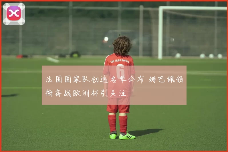 法国国家队初选名单公布 姆巴佩领衔备战欧洲杯引关注