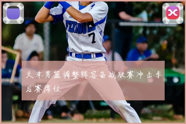 天津男篮调整阵容备战联赛冲击季后赛席位