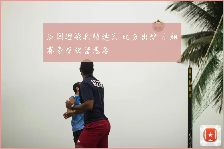 法国迎战科特迪瓦 比分出炉 小组赛争夺仍留悬念
