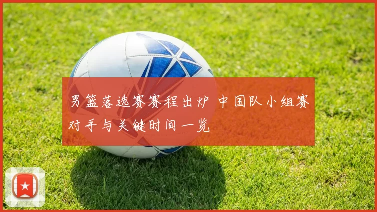 男篮落选赛赛程出炉 中国队小组赛对手与关键时间一览