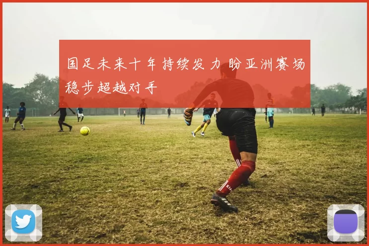 国足未来十年持续发力 盼亚洲赛场稳步超越对手