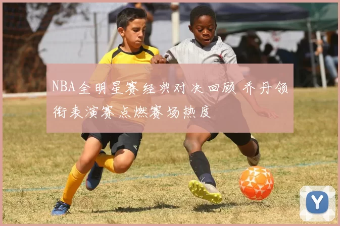 NBA全明星赛经典对决回顾 乔丹领衔表演赛点燃赛场热度