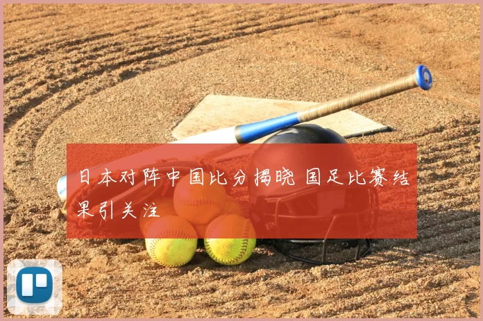 日本对阵中国比分揭晓 国足比赛结果引关注