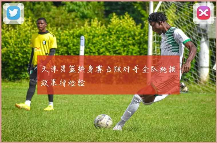 天津男篮热身赛击败对手全队轮换效果待检验