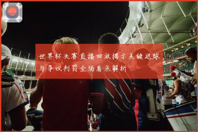 世界杯决赛直播回放揭示关键进球与争议判罚全场看点解析