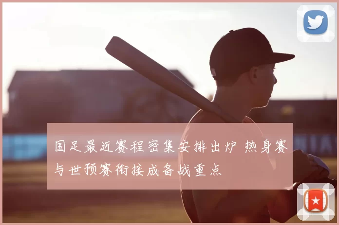 国足最近赛程密集安排出炉 热身赛与世预赛衔接成备战重点