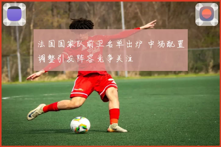 法国国家队前卫名单出炉 中场配置调整引发阵容竞争关注