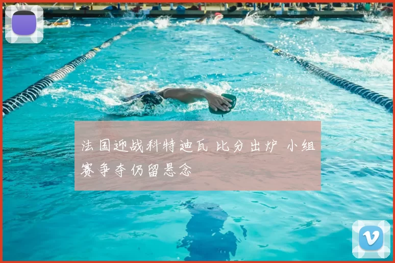 法国迎战科特迪瓦 比分出炉 小组赛争夺仍留悬念