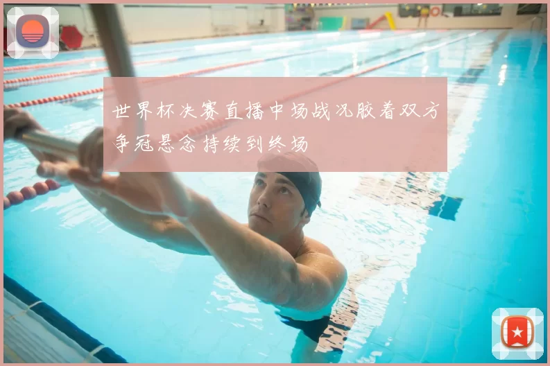 世界杯决赛直播中场战况胶着双方争冠悬念持续到终场