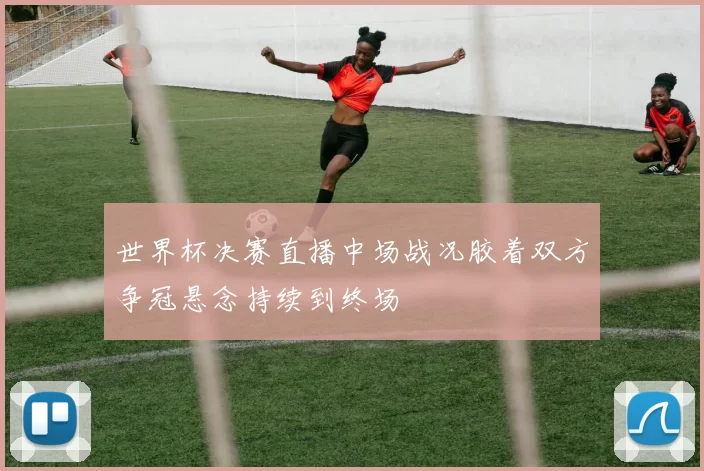世界杯决赛直播中场战况胶着双方争冠悬念持续到终场