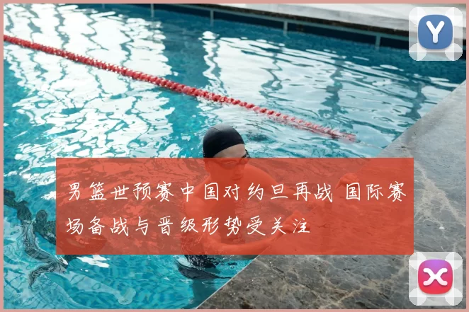 男篮世预赛中国对约旦再战 国际赛场备战与晋级形势受关注