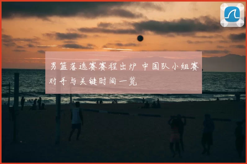 男篮落选赛赛程出炉 中国队小组赛对手与关键时间一览