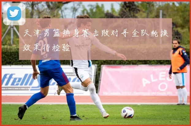 天津男篮热身赛击败对手全队轮换效果待检验