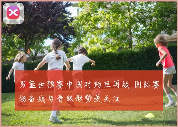 男篮世预赛中国对约旦再战 国际赛场备战与晋级形势受关注