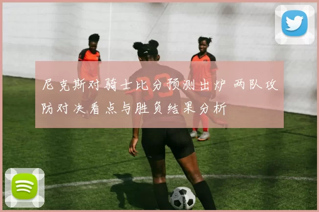 尼克斯对骑士比分预测出炉 两队攻防对决看点与胜负结果分析