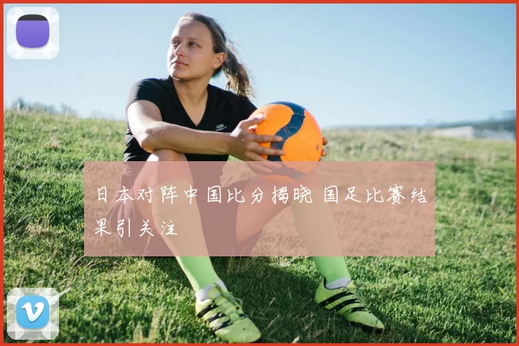 日本对阵中国比分揭晓 国足比赛结果引关注