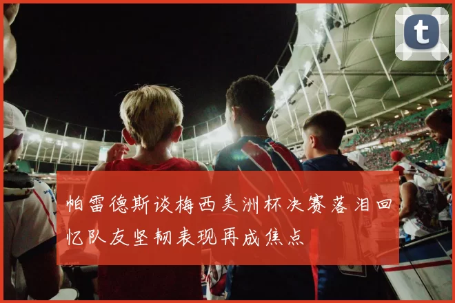 帕雷德斯谈梅西美洲杯决赛落泪回忆队友坚韧表现再成焦点