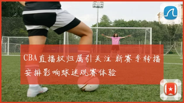 CBA直播权归属引关注 新赛季转播安排影响球迷观赛体验