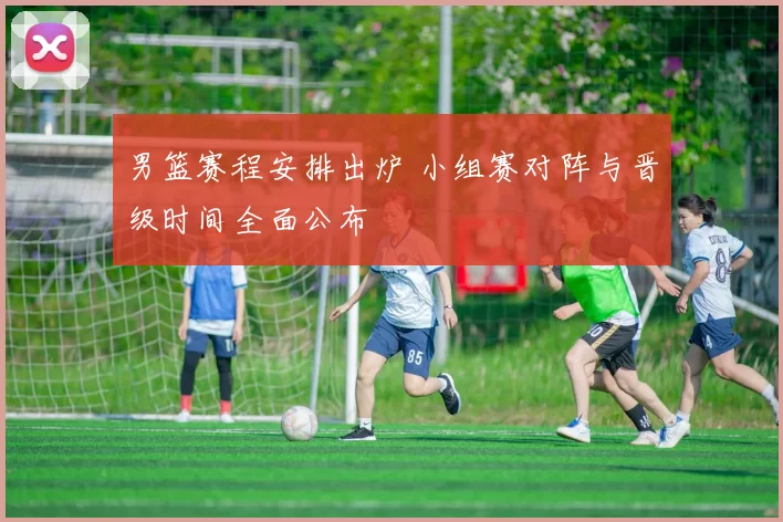 男篮赛程安排出炉 小组赛对阵与晋级时间全面公布