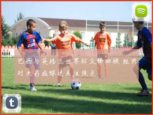 巴西与英格兰世界杯交锋回顾 经典对决再成球迷关注焦点