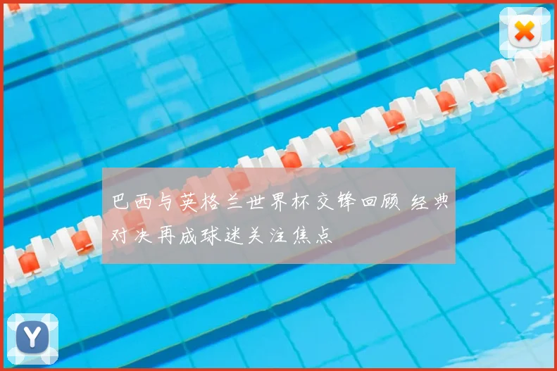 巴西与英格兰世界杯交锋回顾 经典对决再成球迷关注焦点