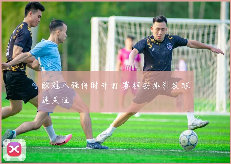 欧冠八强何时开打 赛程安排引发球迷关注